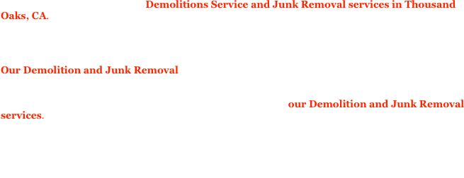 Our variety really shows in our Demolitions Service and Junk Removal services in Thousand Oaks, CA.  Our experts can take on many demolition projects.  We offer both commercial demolition and residential demolition services as well. We service the greater Los Angeles area and The San Gabriel Valley since we are located in Thousand Oaks, CA. If you have interior demolition needs we can take care of them for you.  If your need is directed at exterior demolition we can provide that as well. 
Our Demolition and Junk Removal workers have all the proper tools required to get the demolition job of your choice done.  On the construction side, if you need construction site infrastructure removed, materials gathered and cleared out of the way in a responsible fashion, since we recycle as many materials as possible.  If you have Dismantling that needs to take place, call our Demolition and Junk Removal services.  We all most competitor prices in the area Thousand Oaks, CA, Los Angeles and San Gabriel Valley. We are happy to build ongoing relationships if you consistently need demolition services or junk removal services on your jobs.  Please contact our Demolition and Junk Removal specialist to make arrangements.  Our crew is fast and thorough, we charge flat rates, we have some or the largest trucks around including a 20 cubic yard stake body, and an 18ft box truck.  We have the trucks, the equipment, and the man power to quickly and efficiently and inexpensively assist you in your site work.


