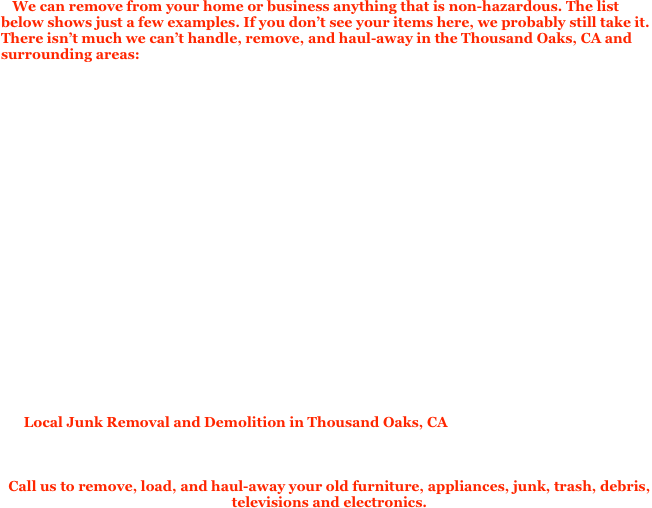 We can remove from your home or business anything that is non-hazardous. The list below shows just a few examples. If you don’t see your items here, we probably still take it. There isn’t much we can’t handle, remove, and haul-away in the Thousand Oaks, CA and surrounding areas:

We offer same-day and next-day service. Available Monday to Saturday.

Bulk Item, Bulk Trash, Bulky Items removal & Disposal
Junk, Trash, Garbage, Rubbish, Waste Removal & Disposal
Office Furniture, desks, file cabinets Removal & Disposal
Television, TV, Computer & Monitor, Removal & Disposal
Electronics, E-waste Removal & Disposal
Sofa, Couch, Removal & Disposal
Refrigerator & Appliance Removal & Disposal
Bed & Mattress, Mattresses Removal & Disposal
Cardboard Box, Moving Boxes, Packing Materials, Removal & Disposal
Crate & Pallet, Pallets Removal & Disposal 
Workout Equipment, Exercise Equipment, Weight Machine Removal & Disposal
Property Cleanup, Yard Cleanup, Garage Cleanup, Trash out for homeowners, realtors, property 
Cubicle Partition & Office Furniture Removal & Disposal
Construction Trash & Concrete Removal & Disposal
Remodeling & Demolition Debris Removal & Disposal
Spa, Jacuzzi Removal & Disposal
Storage Shed, Patio Cover, BBQ, Air Conditioner removal & Disposal
managers, and REO/Bank owned properties

Local Junk Removal and Demolition in Thousand Oaks, CA provides Junk Removal, Junk Disposal, Junk pickup for homeowners and businesses throughout Thousand Oaks, Los Angeles, and the surrounding San Fernando Valley and Ventura County as well..

Call us to remove, load, and haul-away your old furniture, appliances, junk, trash, debris, televisions and electronics. 
